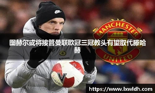 图赫尔或将接管曼联欧冠三冠教头有望取代滕哈赫